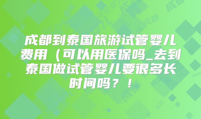 成都到泰国旅游试管婴儿费用(可以用医保吗_去到泰国做试管婴儿要很多长时间吗?!