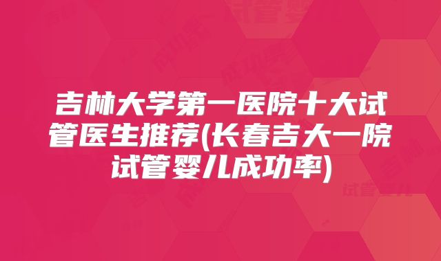 吉林大学第一医院十大试管医生推荐(长春吉大一院试管婴儿成功率)