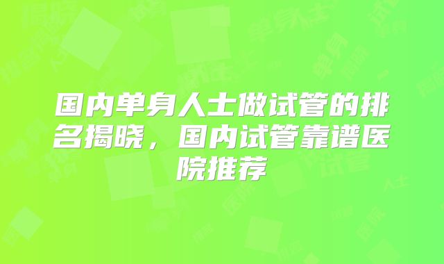 国内单身人士做试管的排名揭晓,国内试管靠谱医院推荐