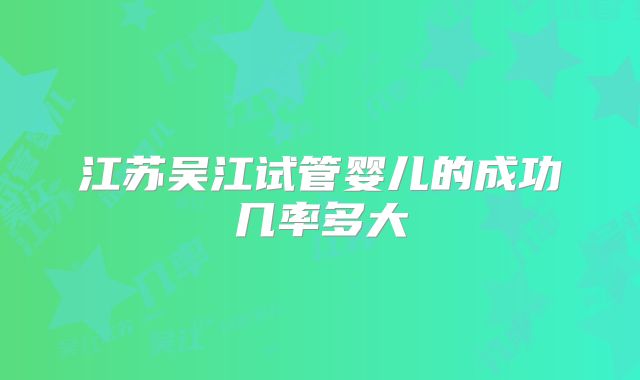 江苏吴江试管婴儿的成功几率多大