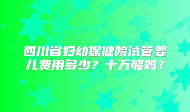 四川省妇幼保健院试管婴儿费用多少?十万够吗?
