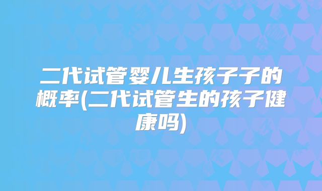 二代试管婴儿生孩子子的概率(二代试管生的孩子健康吗)
