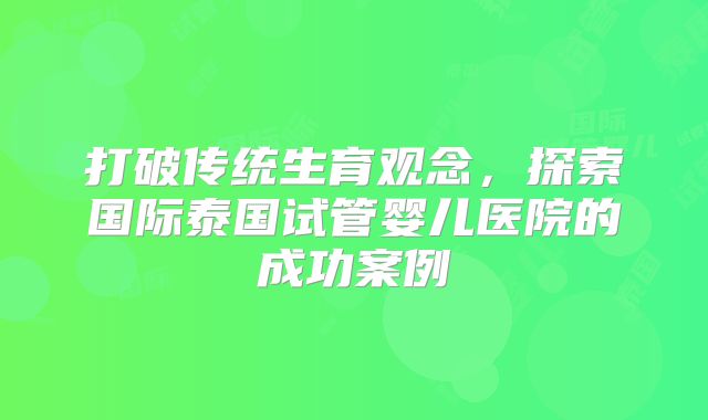 打破传统生育观念,探索国际泰国试管婴儿医院的成功案例
