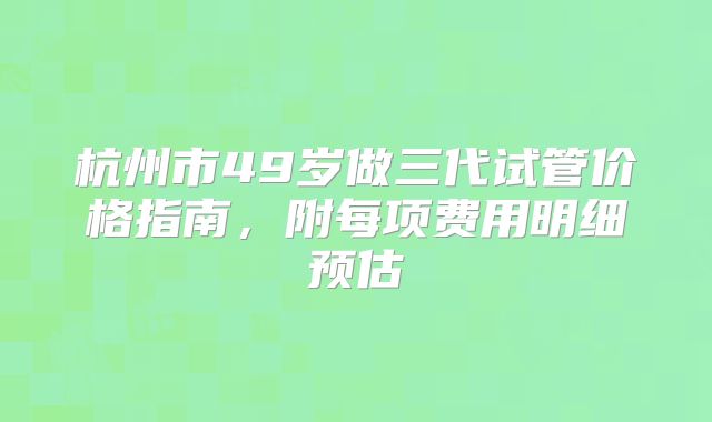 杭州市49岁做三代试管价格指南，附每项费用明细预估