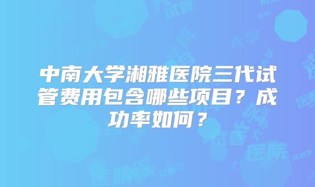 中南大学湘雅医院三代试管费用包含哪些项目？成功率如何？
