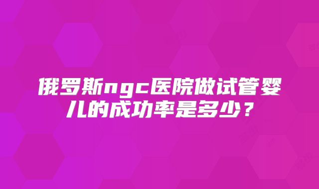 俄罗斯ngc医院做试管婴儿的成功率是多少？
