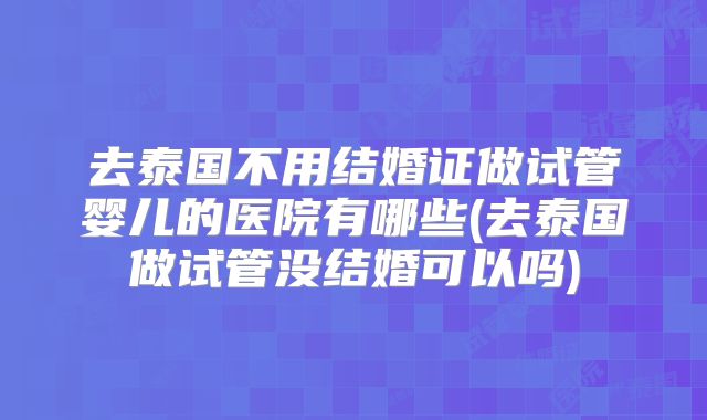 去泰国不用结婚证做试管婴儿的医院有哪些(去泰国做试管没结婚可以吗)