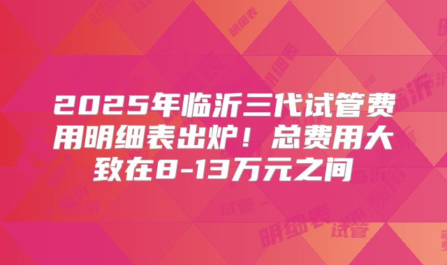 2025年临沂三代试管费用明细表出炉!总费用大致在8-13万元之间