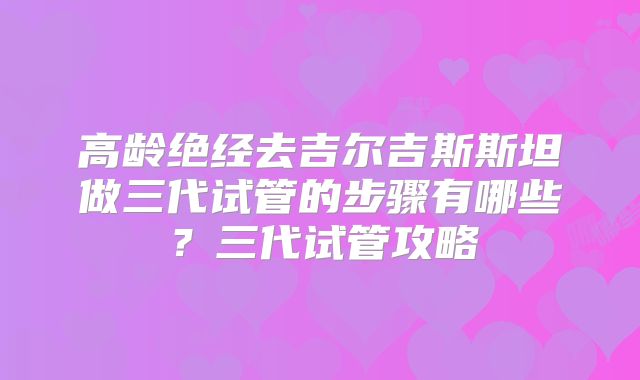 高龄绝经去吉尔吉斯斯坦做三代试管的步骤有哪些？三代试管攻略