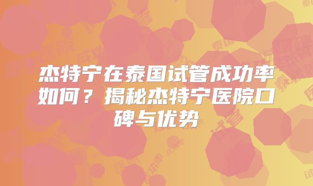 杰特宁在泰国试管成功率如何？揭秘杰特宁医院口碑与优势