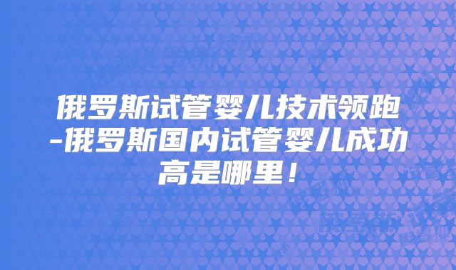 俄罗斯试管婴儿技术领跑-俄罗斯国内试管婴儿成功高是哪里！