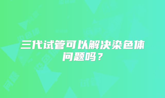 三代试管可以解决染色体问题吗?