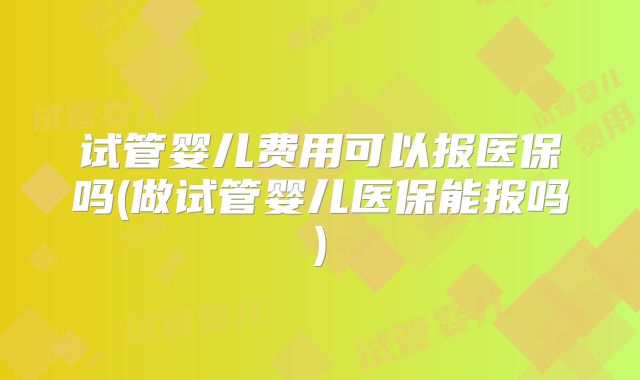 试管婴儿费用可以报医保吗(做试管婴儿医保能报吗)