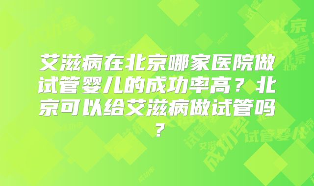 艾滋病在北京哪家医院做试管婴儿的成功率高?北京可以给艾滋病做试管吗?