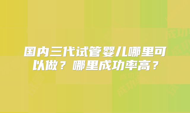 国内三代试管婴儿哪里可以做?哪里成功率高?