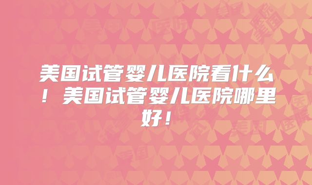 美国试管婴儿医院看什么!美国试管婴儿医院哪里好!