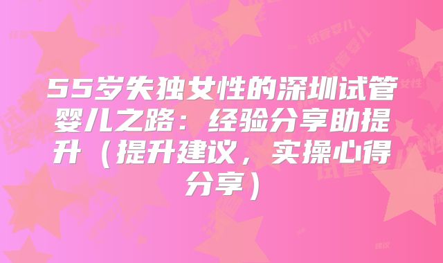 55岁失独女性的深圳试管婴儿之路:经验分享助提升(提升建议,实操心得分享)