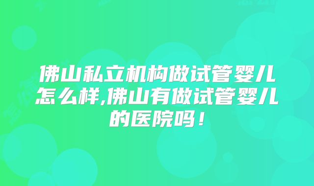 佛山私立机构做试管婴儿怎么样,佛山有做试管婴儿的医院吗！