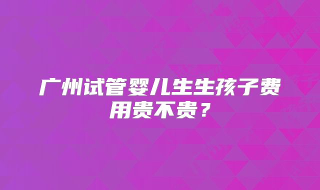 广州试管婴儿生生孩子费用贵不贵？