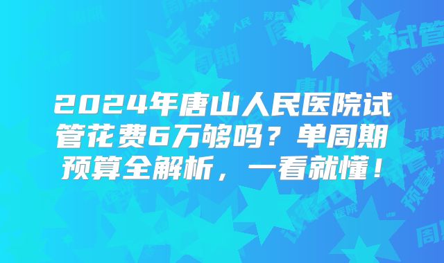 2024年唐山人民医院试管花费6万够吗？单周期预算全解析，一看就懂！