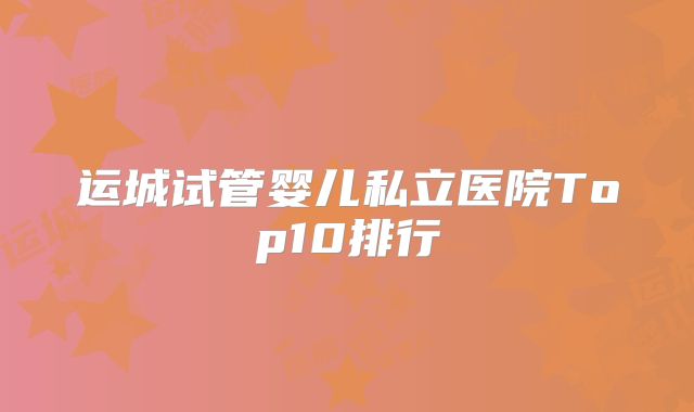 运城试管婴儿私立医院Top10排行