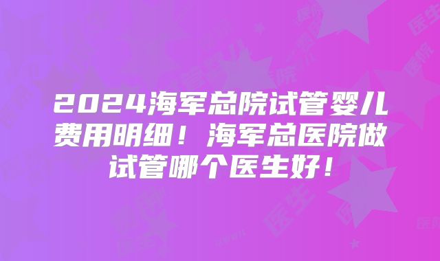 2024海军总院试管婴儿费用明细！海军总医院做试管哪个医生好！