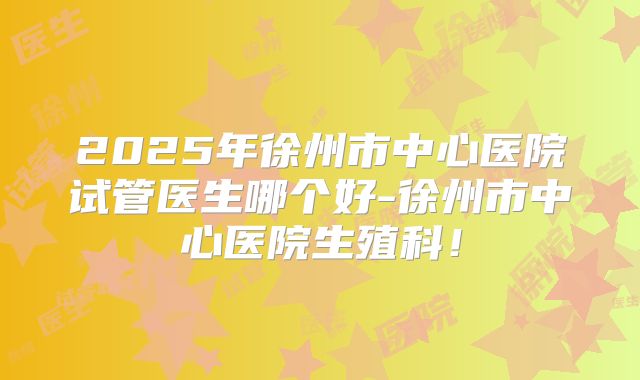 2025年徐州市中心医院试管医生哪个好-徐州市中心医院生殖科!