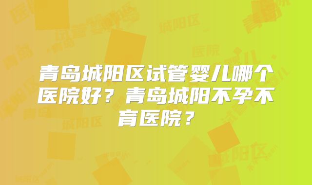 青岛城阳区试管婴儿哪个医院好?青岛城阳不孕不育医院?