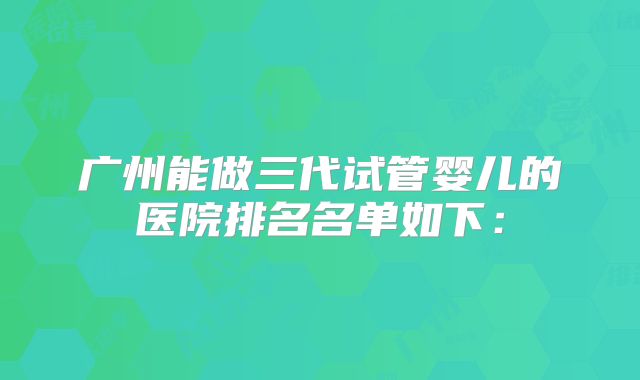 广州能做三代试管婴儿的医院排名名单如下：