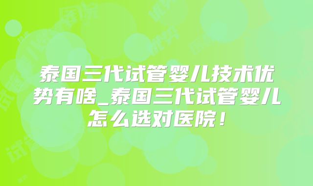 泰国三代试管婴儿技术优势有啥_泰国三代试管婴儿怎么选对医院!