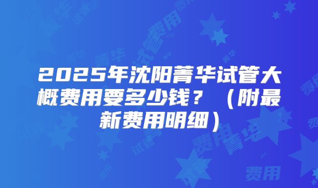 2025年沈阳菁华试管大概费用要多少钱？（附最新费用明细）