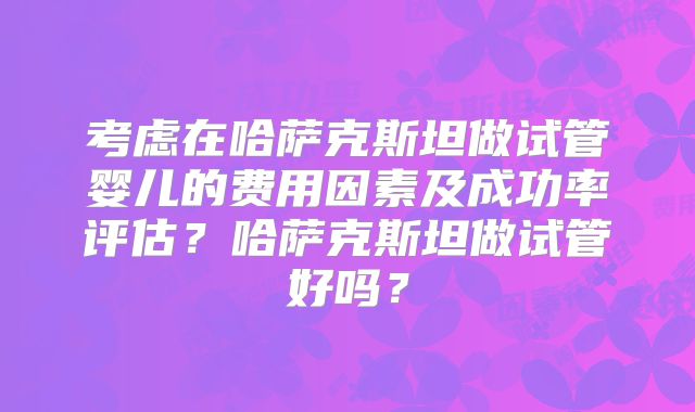 考虑在哈萨克斯坦做试管婴儿的费用因素及成功率评估？哈萨克斯坦做试管好吗？