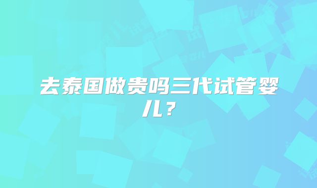 去泰国做贵吗三代试管婴儿？