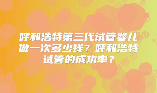 呼和浩特第三代试管婴儿做一次多少钱?呼和浩特试管的成功率?