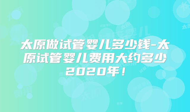 太原做试管婴儿多少钱-太原试管婴儿费用大约多少2020年!