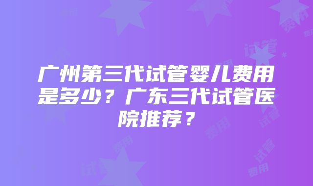 广州第三代试管婴儿费用是多少？广东三代试管医院推荐？
