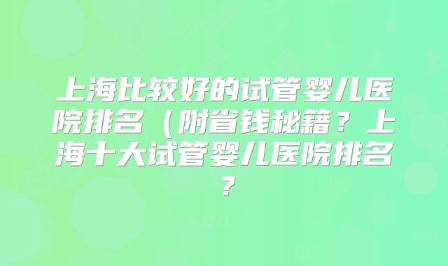 上海比较好的试管婴儿医院排名（附省钱秘籍？上海十大试管婴儿医院排名？