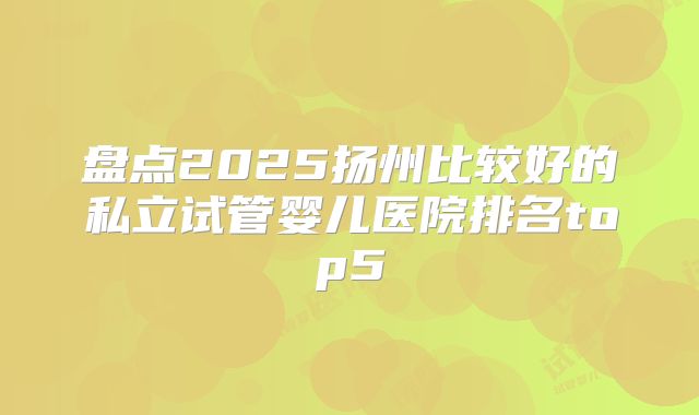 盘点2025扬州比较好的私立试管婴儿医院排名top5
