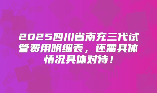 2025四川省南充三代试管费用明细表，还需具体情况具体对待！