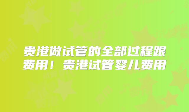 贵港做试管的全部过程跟费用！贵港试管婴儿费用