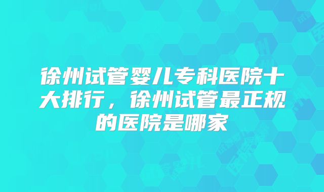 徐州试管婴儿专科医院十大排行，徐州试管最正规的医院是哪家