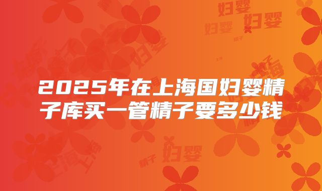 2025年在上海国妇婴精子库买一管精子要多少钱