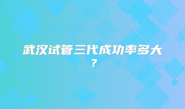 武汉试管三代成功率多大?