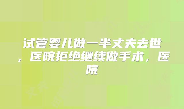 试管婴儿做一半丈夫去世，医院拒绝继续做手术，医院