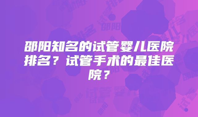 邵阳知名的试管婴儿医院排名?试管手术的最佳医院?