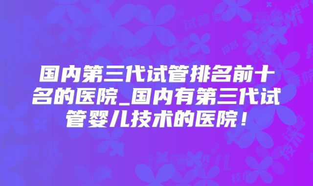 国内第三代试管排名前十名的医院_国内有第三代试管婴儿技术的医院!