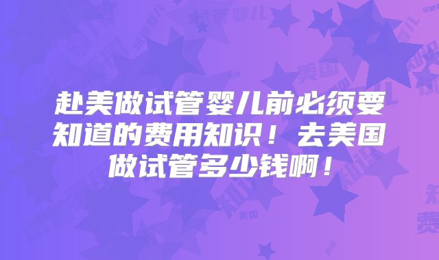 赴美做试管婴儿前必须要知道的费用知识！去美国做试管多少钱啊！