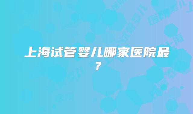上海试管婴儿哪家医院最？