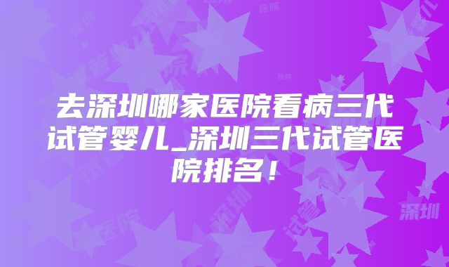 去深圳哪家医院看病三代试管婴儿_深圳三代试管医院排名！