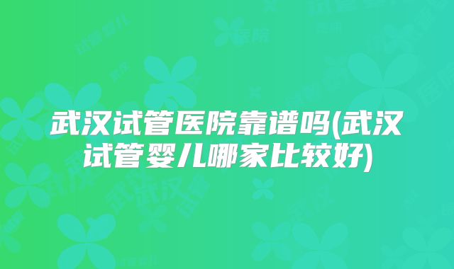 武汉试管医院靠谱吗(武汉试管婴儿哪家比较好)
